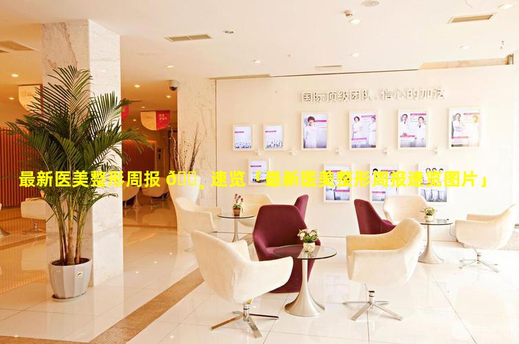 最新医美整形周报 🌸 速览「最新医美整形周报速览图片」